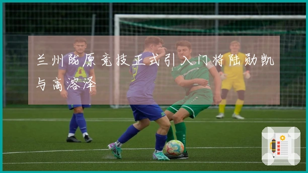 兰州陇原竞技正式引入门将陆勋凯与高溶泽