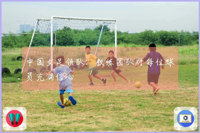 中国女足领队：教练团队对每位球员充满信心
