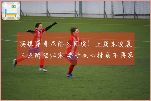 英媒曝鲁尼陷入困境！上周末凌晨三点醉酒归家 妻子决心摘戒不再容忍