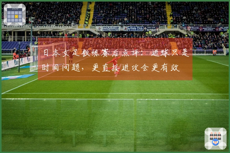 日本女足教练赛后点评：进球只是时间问题，更直接进攻会更有效