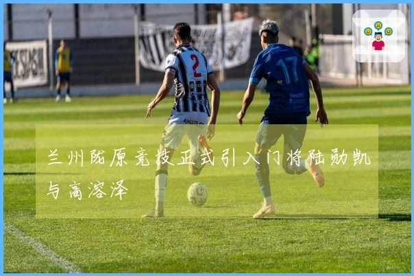 兰州陇原竞技正式引入门将陆勋凯与高溶泽