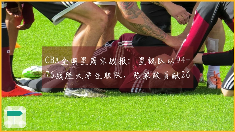 CBA全明星周末战报：星锐队以94-76战胜大学生联队，陈家政贡献26分6篮板4助攻