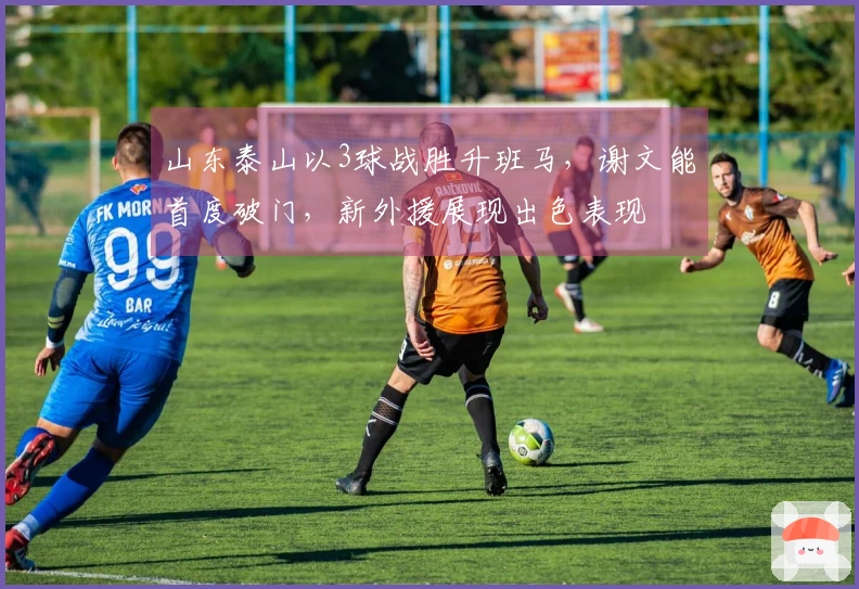 山东泰山以3球战胜升班马，谢文能首度破门，新外援展现出色表现