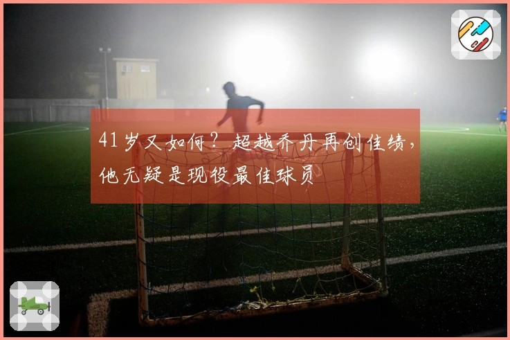 41岁又如何？超越乔丹再创佳绩，他无疑是现役最佳球员
