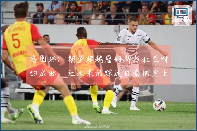 塔图姆：期望超越詹姆斯与杜兰特的成就，让未来的球迷自豪地穿上我的球衣