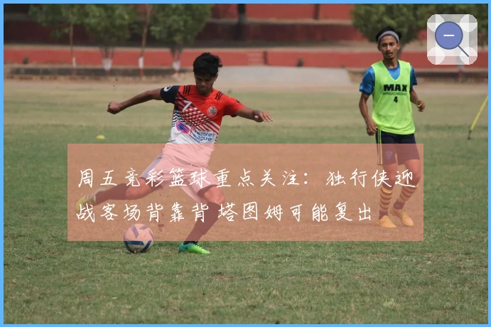 周五竞彩篮球重点关注：独行侠迎战客场背靠背 塔图姆可能复出