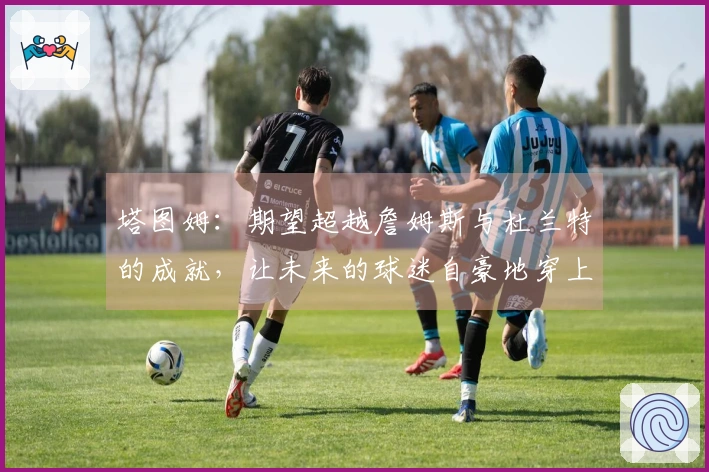 塔图姆：期望超越詹姆斯与杜兰特的成就，让未来的球迷自豪地穿上我的球衣