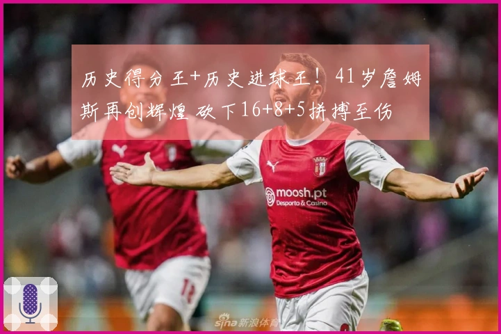 历史得分王+历史进球王！41岁詹姆斯再创辉煌 砍下16+8+5拼搏至伤