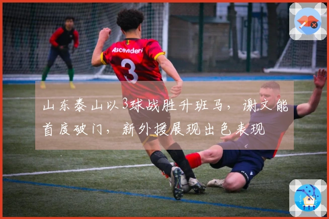 山东泰山以3球战胜升班马，谢文能首度破门，新外援展现出色表现