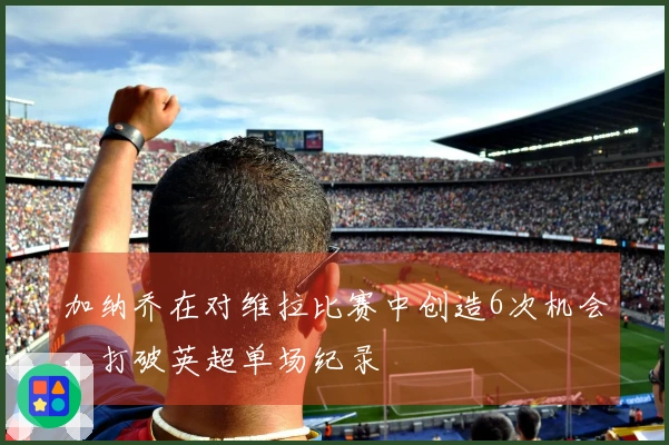 加纳乔在对维拉比赛中创造6次机会，打破英超单场纪录