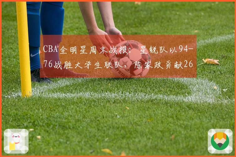 CBA全明星周末战报：星锐队以94-76战胜大学生联队，陈家政贡献26分6篮板4助攻
