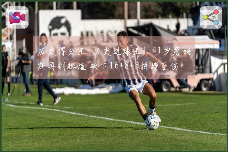历史得分王+历史进球王！41岁詹姆斯再创辉煌 砍下16+8+5拼搏至伤