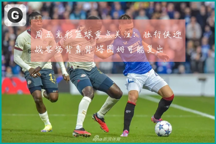 周五竞彩篮球重点关注：独行侠迎战客场背靠背 塔图姆可能复出